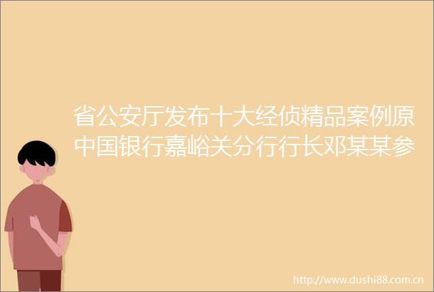 省厅发布十大经侦精品案例原银行嘉峪关分行行长邓某某参与取8亿元案酒泉深圳九粮公司案等入选