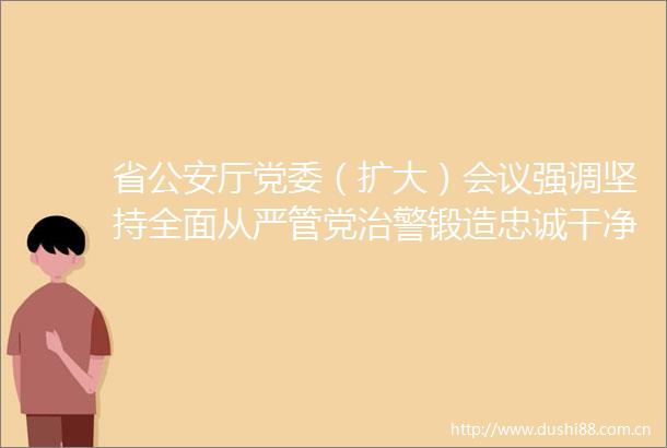 省厅党委（扩大）会议强调坚持全面从严管党治警锻造忠诚干净担当的新时代云南铁军