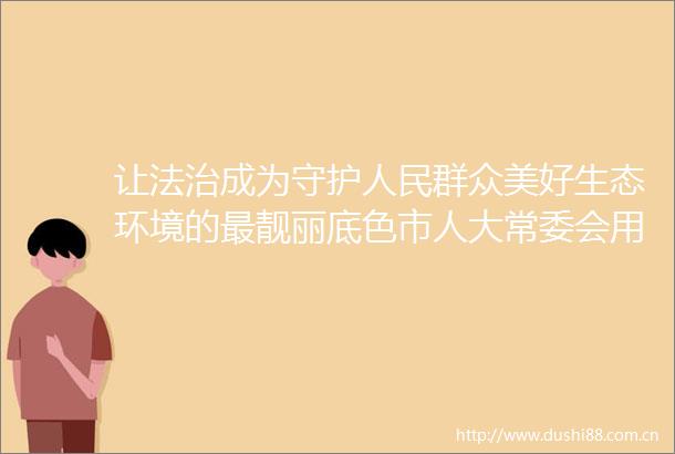 让法治成为守护群众美好生态环境的最靓丽底色市人大常委会用法治力量助推生态文明建设出新绩