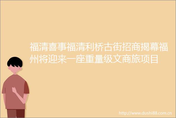 福清喜事福清利桥古街招商揭幕福州将迎来一座重量级文商旅项目
