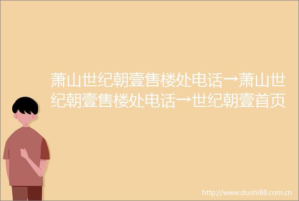 萧山世纪朝壹售楼处电话→萧山世纪朝壹售楼处电话→世纪朝壹首页网站→世纪朝壹楼盘百科详情→售楼处地址