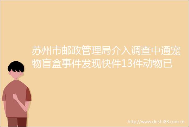 苏州市邮政管理局介入调查中通宠物盲盒发现快件13件动物已死亡