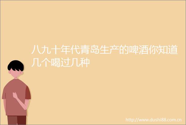 八九十年代青岛生产的啤酒你知道几个喝过几种