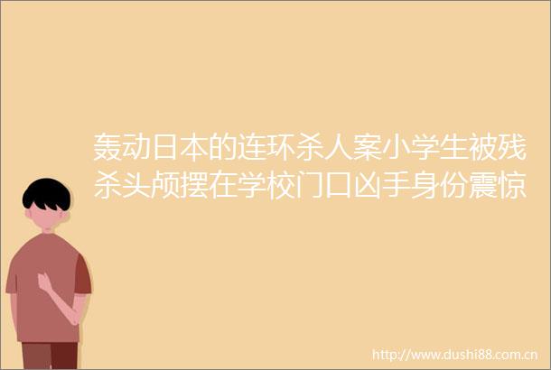 轰动的连环案小学生被残杀头颅摆在学校门口凶手身份震惊世界