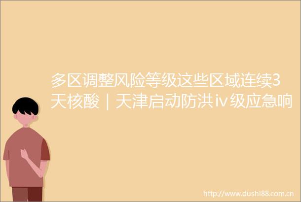 多区调整风险等级这些区域连续3天核酸｜天津启动防洪ⅳ级应急响应｜6月多地现极端气温7月热力持续