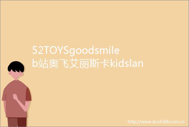 52TOYSgoodsmileb站奥飞艾丽斯卡kidsland共商潮流和收藏玩具创新发展