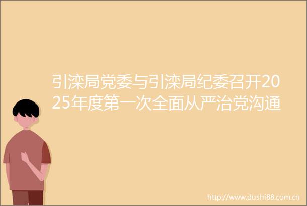 引滦局党委与引滦局纪委召开2025年度第一次全面从严治党沟通协调会议