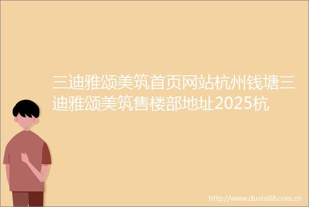 三迪雅颂美筑首页网站杭州钱塘三迪雅颂美筑售楼部地址2025杭州钱塘三迪雅颂美筑最新楼盘评测户型配套