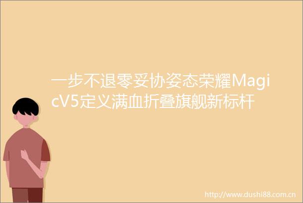 一步不退零妥协姿态荣耀MagicV5定义满血折叠旗舰新标杆