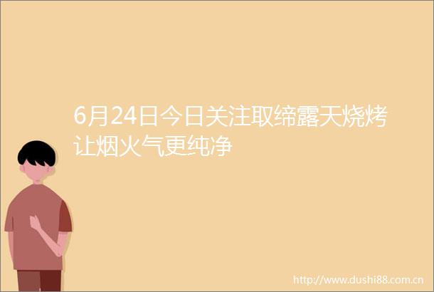 6月24日今日关注取缔露天烧烤让烟火气更纯净
