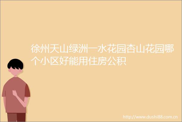 徐州天山绿洲一水花园杏山花园哪个小区好能用住房公积