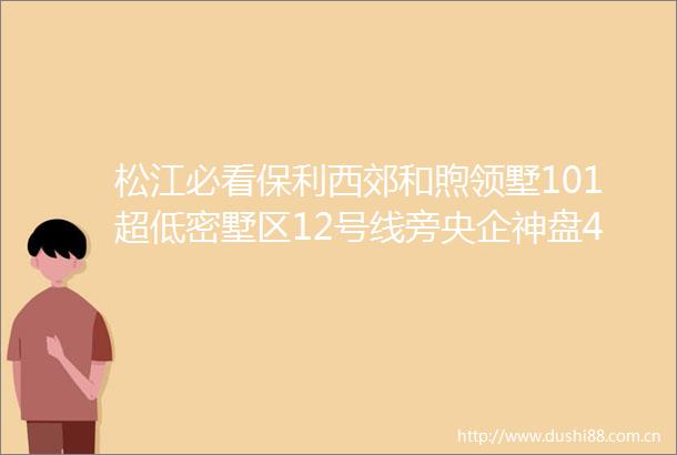 松江必看保利西郊和煦领墅101超低密墅区12号线旁央企神盘400万起抢G60科创中心附官方预约通道
