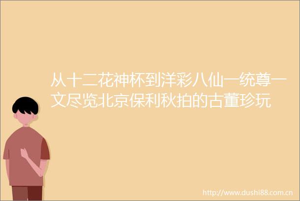 从十二花神杯到洋彩八仙一统尊一文尽览北京保利秋拍的古董珍玩