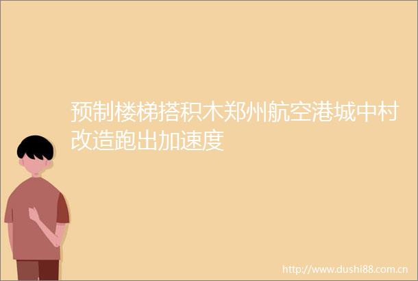 预制楼梯搭积木郑州航空港城中村改造跑出加速度