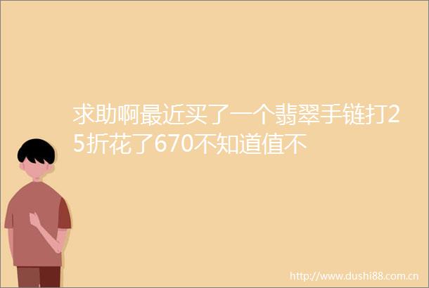 求助啊最近买了一个翡翠手链打25折花了670不知道值不