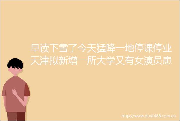 早读下雪了今天猛降一地停课停业天津拟新增一所大学又有女演员患癌美国暂停