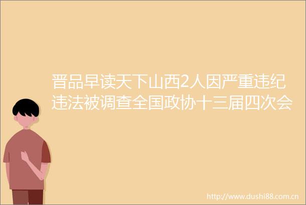 晋品早读天下山西2人因严重被调查全国政协十三届四次会议开幕忻州市委组织部公示