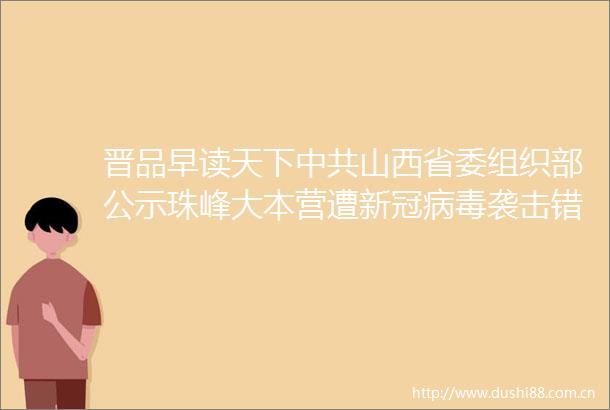 晋品早读天下山西省委组织部公示珠峰大本营遭新冠病毒袭击错换人生28年案8日开庭