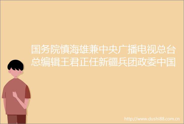 国务院慎海雄兼中央广播电视总台总编辑王君正任新疆兵团政委新建集团董事长