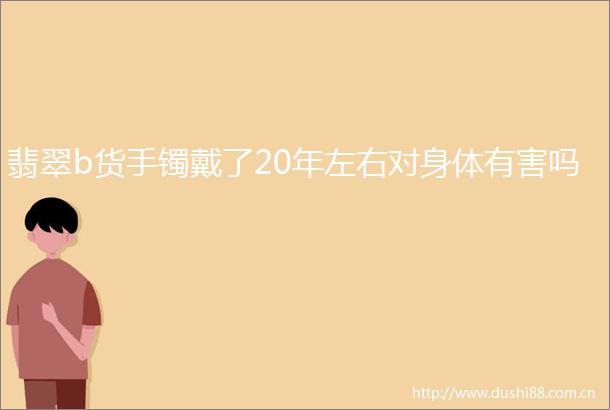 翡翠b货手镯戴了20年左右对身体有害吗