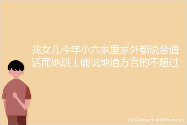 我女儿今年小六家里家外都说普通话而她班上能说地道方言的不超过一巴掌