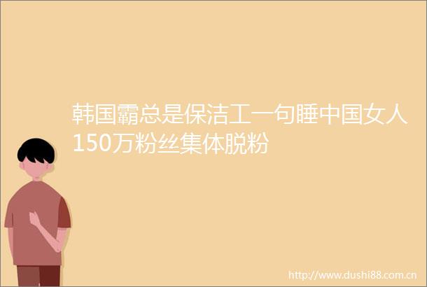 韩国霸总是保洁工一句睡女人150万粉丝集体脱粉