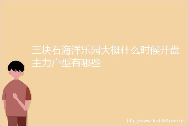 三块石海洋乐园大概什么时候开盘主力户型有哪些