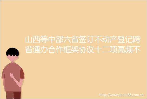 山西等中部六省签订不动产登记跨省通办合作框架协议十二项高频不动产登记业务纳入首批通办事项
