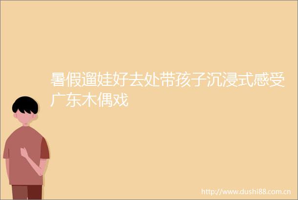 暑假遛娃好去处带孩子沉浸式感受广东木偶戏