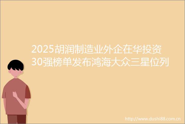 2025胡润制造业外企在华投资30强榜单发布鸿海大众三星位列前三