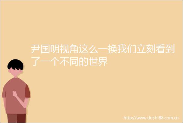 尹国明视角这么一换我们立刻看到了一个不同的世界