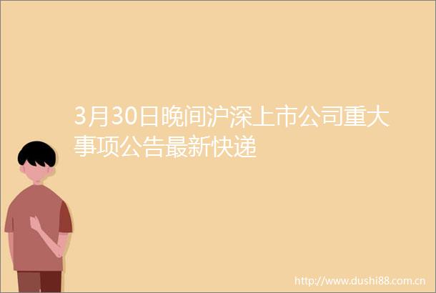 3月30日晚间沪深上市公司重大事项公告最新快递