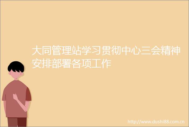 大同管理站学习贯彻中心三会精神安排部署各项工作