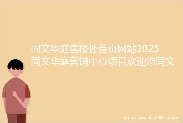 同文华庭售楼处首页网站2025同文华庭营销中心项目欢迎您同文华庭售楼处电话地址备案价楼盘详情