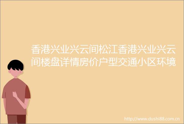 香港兴业兴云间松江香港兴业兴云间楼盘详情房价户型交通小区环境