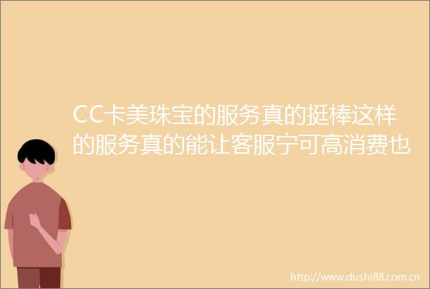 CC卡美珠宝的服务真的挺棒这样的服务真的能让客服宁可高消费也喜