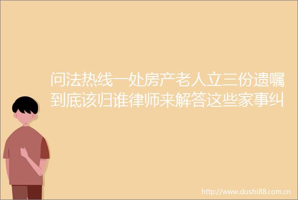 问法热线一处房产老人立三份遗嘱到底该归谁律师来解答这些家事有解了