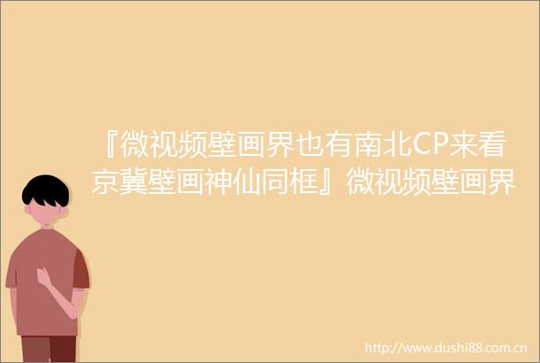 『微视频壁画界也有南北CP来看京冀壁画神仙同框』微视频壁画界也有南北CP来看京冀壁画神仙同框