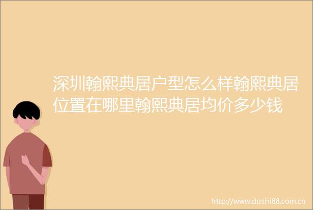 深圳翰熙典居户型怎么样翰熙典居位置在哪里翰熙典居均价多少钱