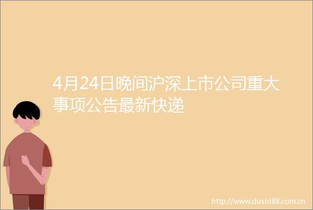 4月24日晚间沪深上市公司重大事项公告最新快递