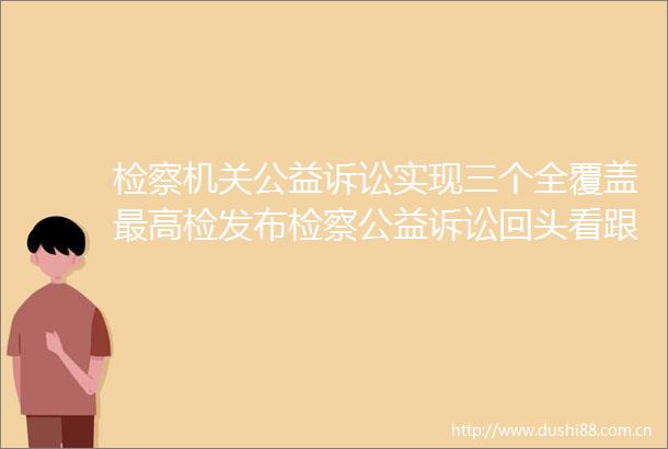 检察机关公益诉讼实现三个全覆盖最高检发布检察公益诉讼回头看跟进监督典型案例
