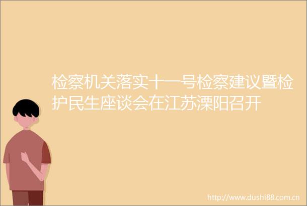 检察机关落实十一号检察建议暨检护民生座谈会在江苏溧阳召开