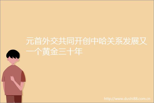 元首外交共同开创中哈关系发展又一个黄金三十年