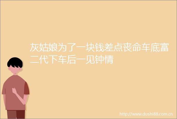 灰姑娘为了一块钱差点丧命车底富二代下车后一见钟情