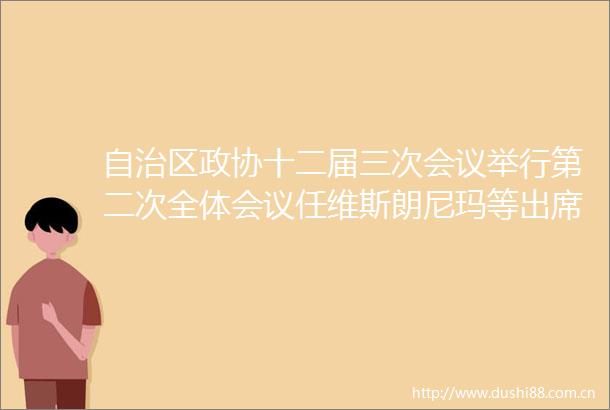 自治区政协十二届三次会议举行第二次全体会议任维斯朗尼玛等出席14名委员作大会发言