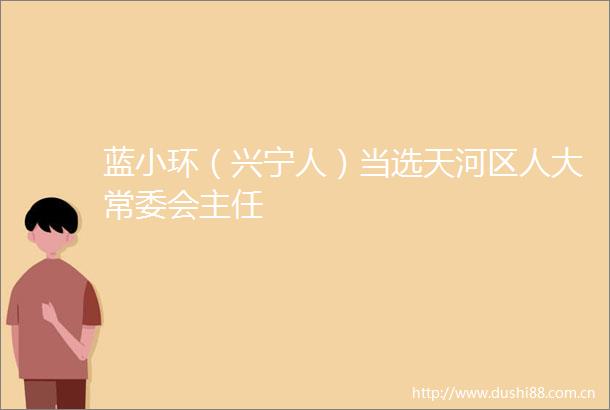 蓝小环（兴宁人）当选天河区人大常委会主任