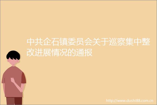 企石镇委员会关于巡察集中整改进展情况的通报