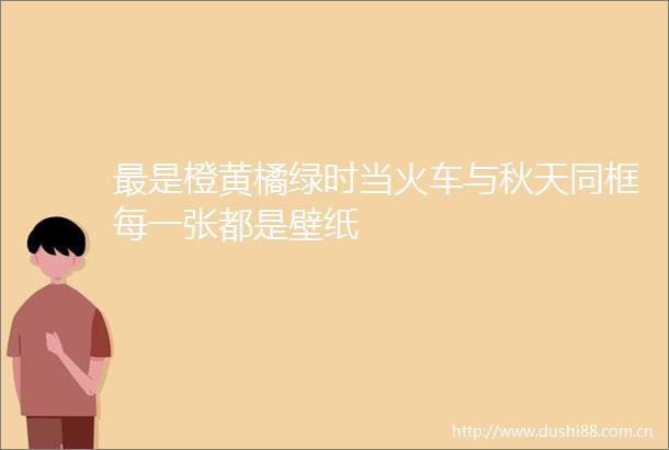 最是橙黄橘绿时当火车与秋天同框每一张都是壁纸