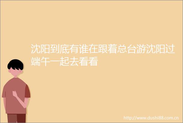 沈阳到底有谁在跟着总台游沈阳过端午一起去看看