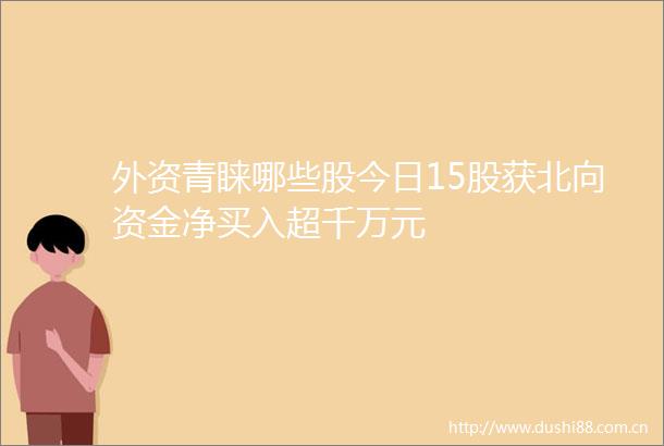 外资青睐哪些股今日15股获北向资金净买入超千万元